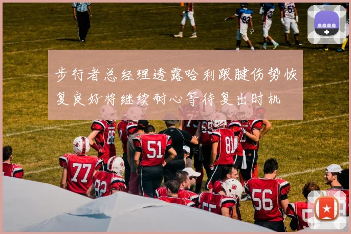 步行者总经理透露哈利跟腱伤势恢复良好将继续耐心等待复出时机