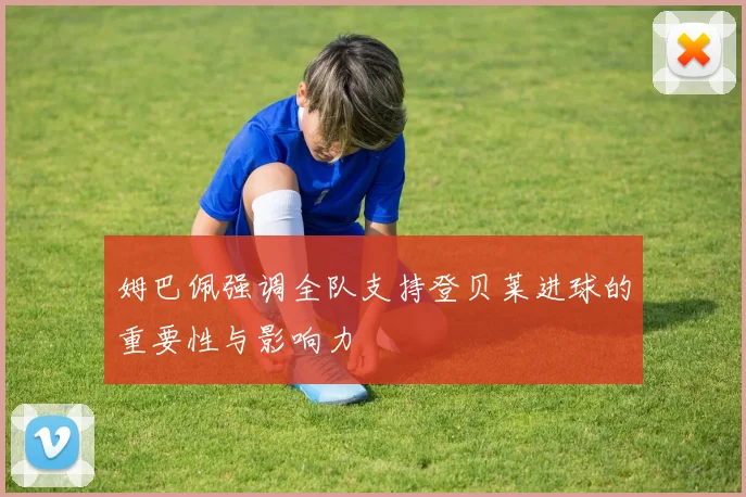 姆巴佩强调全队支持登贝莱进球的重要性与影响力