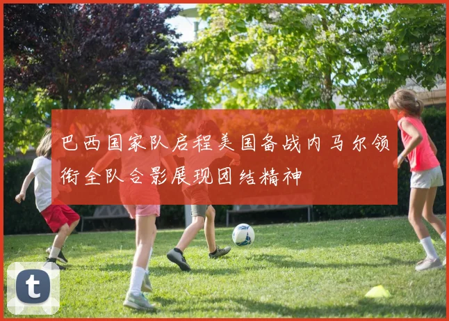 巴西国家队启程美国备战内马尔领衔全队合影展现团结精神