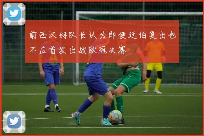 前西汉姆队长认为即便廷伯复出也不应首发出战欧冠决赛