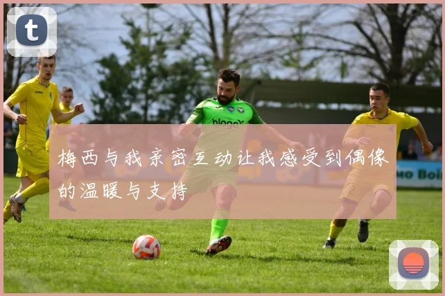 梅西与我亲密互动让我感受到偶像的温暖与支持