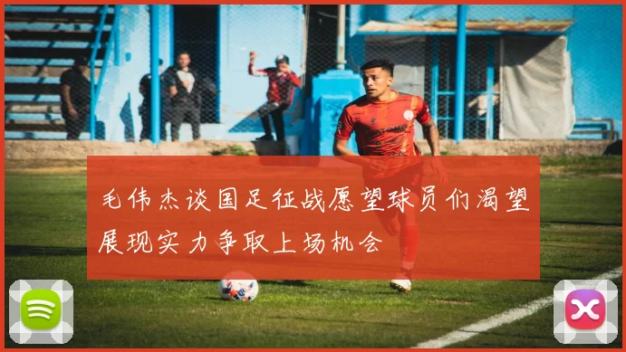 毛伟杰谈国足征战愿望球员们渴望展现实力争取上场机会