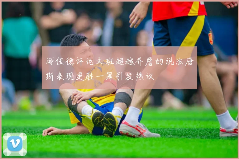 海伍德评论文班超越乔詹的说法唐斯表现更胜一筹引发热议