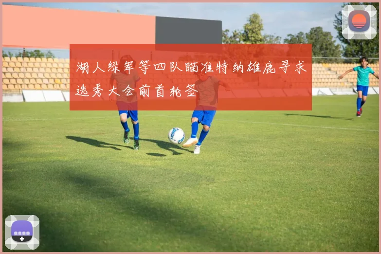 湖人绿军等四队瞄准特纳雄鹿寻求选秀大会前首轮签