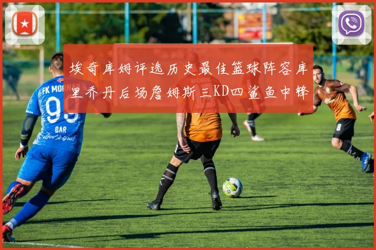 埃奇库姆评选历史最佳篮球阵容库里乔丹后场詹姆斯三KD四鲨鱼中锋