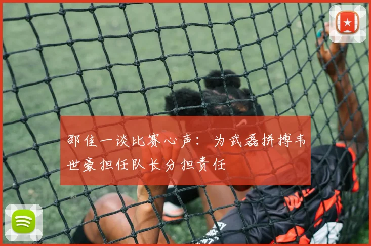 邵佳一谈比赛心声：为武磊拼搏韦世豪担任队长分担责任