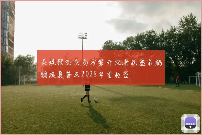 美媒预测交易方案开拓者获墨菲鹈鹕换夏普及2028年首轮签