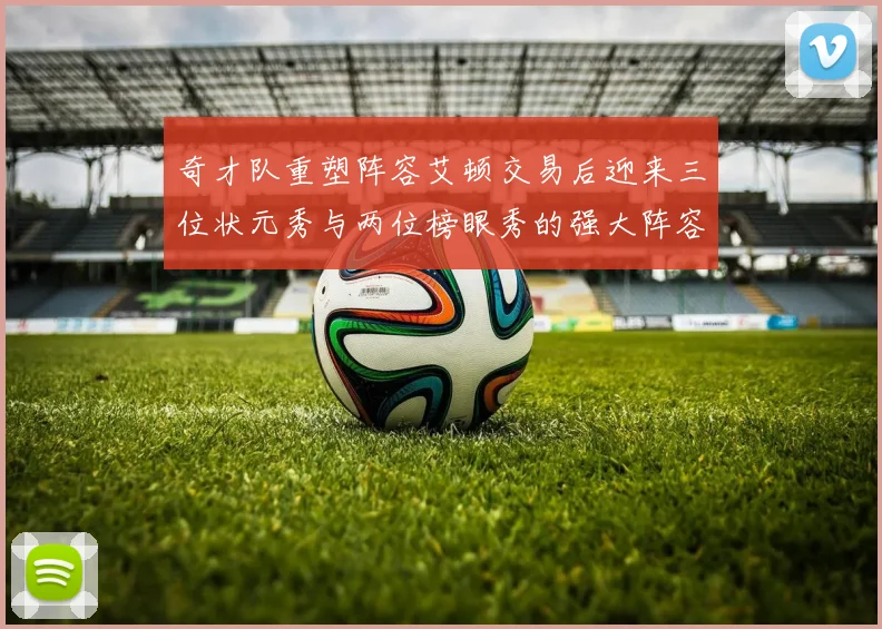 奇才队重塑阵容艾顿交易后迎来三位状元秀与两位榜眼秀的强大阵容