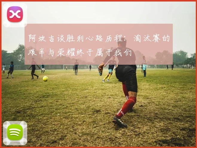 阿坎吉谈胜利心路历程：淘汰赛的艰辛与荣耀终于属于我们