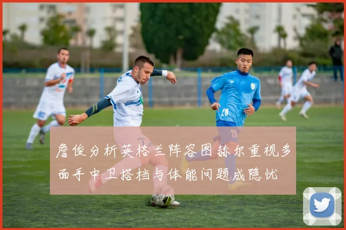 詹俊分析英格兰阵容图赫尔重视多面手中卫搭档与体能问题成隐忧