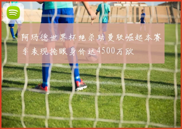 阿玛德世界杯绝杀助曼联崛起本赛季表现抢眼身价达4500万欧