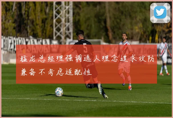 猛龙总经理强调选人理念追求攻防兼备不考虑适配性
