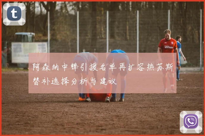 阿森纳中锋引援名单再扩容热苏斯替补选择分析与建议